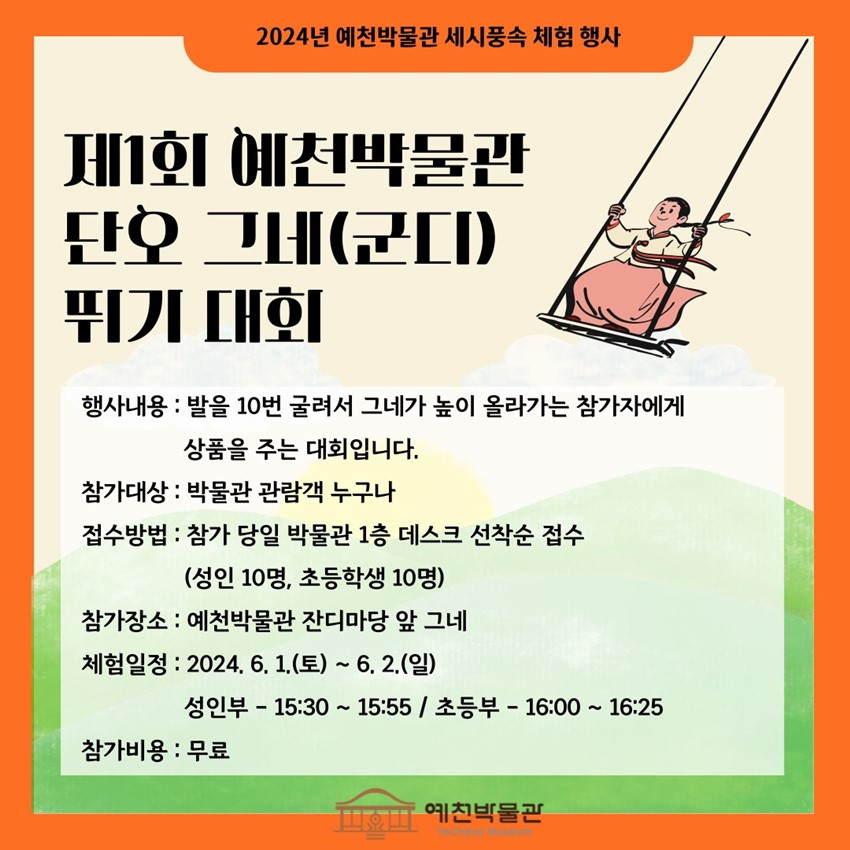 2024년 예천박물관 세시풍속 체험 행사 제1회 예천박물관 단오 그네(군디) 뛰기 대회 행사내용 : 발을 10번 굴려서 그네가 높이 올라가는 참가자에게 상품을 주는 대회입니다. 참가대상 : 박물관 관람객 누구나 접수방법 : 참가 당일 박물관 1층 데스크 선착순 접수(성인 10명, 초등학생 10명) 참가장소 : 예천박물관 잔디마당 앞 그네 체험일정 : 2024. 6. 1.(토) ~ 6. 2.(일) 성인부 - 15:30 ~ 15:55 / 초등부 - 16:00 ~ 16:25 참가비용 : 무료